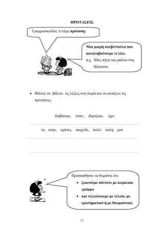 ΠΡΟΤΑΣΕΙΣ 
Μια μικρή κουβεντούλα που 
καταλαβαίνουμε τι λέει. 
π.χ. Χθες πήγα για μπάνιο στη 
θάλασσα. 
Γραμματικούλα, τι λέμε πρόταση; 
• Θέλετε να βάλετε τις λέξεις στη σειρά και να φτιάξετε τις 
11 
προτάσεις; 
διάβασμα, όταν, βαριέμαι, έχω 
………………………………………………………………………………………………………………………………….. 
το, στην, αρέσει, παιχνίδι, πολύ, αυλή, μου 
………………………………………………………………………………………………………………………………….. 
………………………………………………………………………………………………………………………………….. 
Προσπαθήστε να θυμάστε ότι: 
• ξεκινούμε πάντοτε με κεφαλαίο 
γράμμα 
• και τελειώνουμε με τελεία, με 
ερωτηματικό ή με θαυμαστικό. 
 