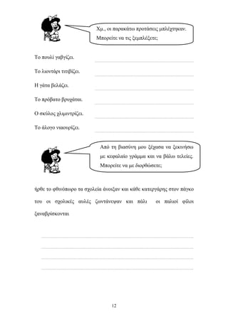 Χμ., οι παρακάτω προτάσεις μπλέχτηκαν. 
Μπορείτε να τις ξεμπλέξετε; 
Από τη βιασύνη μου ξέχασα να ξεκινήσω 
με κεφαλαίο γράμμα και να βάλω τελείες. 
Μπορείτε να με διορθώσετε; 
12 
Το πουλί γαβγίζει. 
……………………………………………………………………………………. 
Το λιοντάρι τιτιβίζει. 
……………………………………………………………………………………. 
Η γάτα βελάζει. 
……………………………………………………………………………………. 
Το πρόβατο βρυχάται. 
……………………………………………………………………………………. 
Ο σκύλος χλιμιντρίζει. 
……………………………………………………………………………………. 
Το άλογο νιαουρίζει. 
……………………………………………………………………………………. 
ήρθε το φθινόπωρο τα σχολεία άνοιξαν και κάθε κατεργάρης στον πάγκο 
του οι σχολικές αυλές ζωντάνεψαν και πάλι οι παλιοί φίλοι 
ξαναβρίσκονται 
………………………………………………………………………………………………………………………………….. 
………………………………………………………………………………………………………………………………….. 
………………………………………………………………………………………………………………………………….. 
………………………………………………………………………………………………………………………………….. 
 