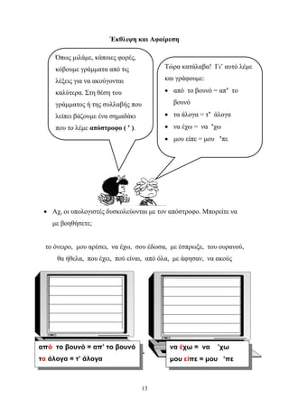 Έκθλιψη και Αφαίρεση 
• Αχ, οι υπολογιστές δυσκολεύονται με τον απόστροφο. Μπορείτε να 
13 
με βοηθήσετε; 
το όνειρο, μου αρέσει, να έχω, σου έδωσα, με έσπρωξε, του ουρανού, 
θα ήθελα, που έχει, πού είναι, από όλα, με άφησαν, να ακούς 
από το βουνό = απ’ το βουνό 
τα άλογα = τ’ άλογα 
να έχω = να ’χω 
μου είπε = μου ’πε 
Όπως μιλάμε, κάποιες φορές, 
κόβουμε γράμματα από τις 
λέξεις για να ακούγονται 
καλύτερα. Στη θέση του 
γράμματος ή της συλλαβής που 
λείπει βάζουμε ένα σημαδάκι 
που το λέμε απόστροφο ( ’ ). 
Τώρα κατάλαβα! Γι’ αυτό λέμε 
και γράφουμε: 
• από το βουνό = απ’ το 
βουνό 
• τα άλογα = τ’ άλογα 
• να έχω = να ’χω 
• μου είπε = μου ’πε 
 