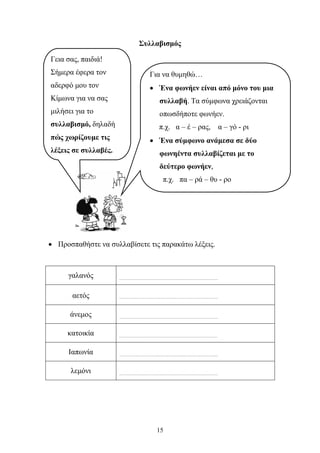 Συλλαβισμός 
Για να θυμηθώ… 
• Ένα φωνήεν είναι από μόνο του μια 
συλλαβή. Τα σύμφωνα χρειάζονται 
οπωσδήποτε φωνήεν. 
π.χ. α – έ – ρας, α – γό - ρι 
• Ένα σύμφωνο ανάμεσα σε δύο 
φωνηέντα συλλαβίζεται με το 
δεύτερο φωνήεν, 
π.χ. πα – ρά – θυ - ρο 
• Προσπαθήστε να συλλαβίσετε τις παρακάτω λέξεις. 
15 
γαλανός 
…………………………………………………………… 
αετός 
…………………………………………………………… 
άνεμος 
…………………………………………………………… 
κατοικία 
…………………………………………………………… 
Ιαπωνία 
…………………………………………………………… 
λεμόνι 
…………………………………………………………… 
Γεια σας, παιδιά! 
Σήμερα έφερα τον 
αδερφό μου τον 
Κίμωνα για να σας 
μιλήσει για το 
συλλαβισμό, δηλαδή 
πώς χωρίζουμε τις 
λέξεις σε συλλαβές. 
 