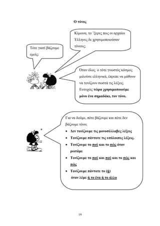 Ο τόνος 
Κίμωνα, το ’ξερες πως οι αρχαίοι 
Έλληνες δε χρησιμοποιούσαν 
τόνους; Τότε γιατί βάζουμε 
εμείς; 
Όταν όλος ο τότε γνωστός κόσμος 
μιλούσε ελληνικά, έπρεπε να μάθουν 
να τονίζουν σωστά τις λέξεις. 
Ευτυχώς τώρα χρησιμοποιούμε 
μόνο ένα σημαδάκι, τον τόνο. 
Για να δούμε, πότε βάζουμε και πότε δεν 
βάζουμε τόνο; 
• Δεν τονίζουμε τις μονοσύλλαβες λέξεις 
• Τονίζουμε πάντοτε τις υπόλοιπες λέξεις. 
• Τονίζουμε το πού και το πώς όταν 
ρωτάμε 
• Τονίζουμε το πού και πού και το πώς και 
19 
πώς 
• Τονίζουμε πάντοτε το (ή) 
όταν λέμε ή το ένα ή το άλλο 
 