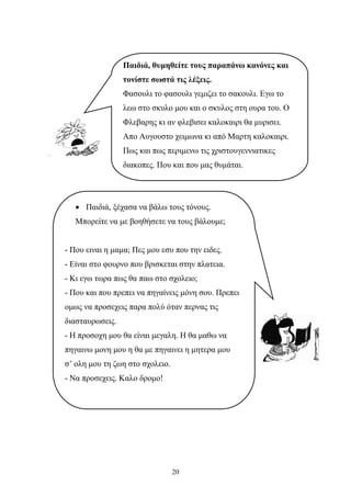 Παιδιά, θυμηθείτε τους παραπάνω κανόνες και 
τονίστε σωστά τις λέξεις. 
Φασουλι το φασουλι γεμιζει το σακουλι. Εγω το 
λεω στο σκυλο μου και ο σκυλος στη ουρα του. Ο 
Φλεβαρης κι αν φλεβισει καλοκαιρι θα μυρισει. 
Απο Αυγουστο χειμωνα κι από Μαρτη καλοκαιρι. 
Πως και πως περιμενω τις χριστουγεννιατικες 
διακοπες. Που και που μας θυμάται. 
• Παιδιά, ξέχασα να βάλω τους τόνους. 
Μπορείτε να με βοηθήσετε να τους βάλουμε; 
- Που ειναι η μαμα; Πες μου εσυ που την ειδες. 
- Είναι στο φουρνο που βρισκεται στην πλατεια. 
- Κι εγω τωρα πως θα παω στο σχολειο; 
- Που και που πρεπει να πηγαίνεις μόνη σου. Πρεπει 
ομως να προσεχεις παρα πολύ όταν περνας τις 
διασταυρωσεις. 
- Η προσοχη μου θα είναι μεγαλη. Η θα μαθω να 
πηγαινω μονη μου η θα με πηγαινει η μητερα μου 
σ’ ολη μου τη ζωη στο σχολειο. 
- Να προσεχεις. Καλο δρομο! 
20 
 