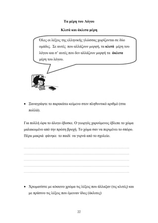 Τα μέρη του Λόγου 
Κλιτά και άκλιτα μέρη 
Όλες οι λέξεις της ελληνικής γλώσσας χωρίζονται σε δύο 
ομάδες. Σε αυτές που αλλάζουν μορφή, τα κλιτά μέρη του 
λόγου και σ’ αυτές που δεν αλλάζουν μορφή τα άκλιτα 
μέρη του λόγου. 
• Ξαναγράψτε το παρακάτω κείμενο στον πληθυντικό αριθμό (στα 
22 
πολλά). 
Για πολλή ώρα το άλογο έβοσκε. Ο γεωργός χαρούμενος έβλεπε το χώμα 
μαλακωμένο από την πρώτη βροχή. Το χώμα σαν να περιμένει το σπόρο. 
Πέρα μακριά φάνηκε το παιδί να γυρνά από το σχολείο. 
………………………………………………………………………………………………………………………………….. 
………………………………………………………………………………………………………………………………….. 
………………………………………………………………………………………………………………………………….. 
………………………………………………………………………………………………………………………………….. 
………………………………………………………………………………………………………………………………….. 
• Χρωματίστε με κόκκινο χρώμα τις λέξεις που άλλαξαν (τις κλιτές) και 
με πράσινο τις λέξεις που έμειναν ίδιες (άκλιτες) 
 