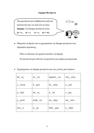 Δίψηφα Φωνήεντα 
Δύο φωνήεντα που διαβάζονται μαζί και 
ακούγονται σαν να είναι ένα τα λέμε 
δίψηφα. Τα δίψηφα φωνήεντα είναι: 
αι = ε, οι = ι, ει = ι, ου = ου. 
• Μπορείτε να βρείτε και να χρωματίσετε τα δίψηφα φωνήεντα στις 
6 
παρακάτω προτάσεις; 
Όλοι οι κάτοικοι του χωριού ύψωσαν τη σημαία. 
Η οικογένειά μου πάντοτε ονειρευόταν μια ωραία μονοκατοικία. 
• Συμπληρώστε τα δίψηφα φωνήεντα και τους τόνους που λείπουν. 
άδ__ος, 
αν__γω 
αρρωστ__νω 
Αυγ__στος 
γ__τονιά 
δ__χνω 
κλ__στός 
κ__μπί 
μ__άζω 
όπ__ος 
π__νώ 
τ__χος 
χ__ρετώ 
ανεβ__νω 
σκ__πίζω 
τελ__ώνω 
ψυγ__ο 
π__ζω 
διάλ__μμα 
κ__τάζω 
 