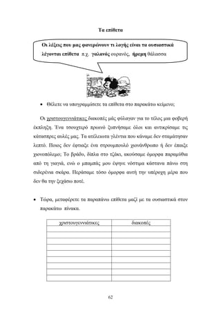 Τα επίθετα 
Οι λέξεις που μας φανερώνουν τι λογής είναι τα ουσιαστικά 
λέγονται επίθετα π.χ. γαλανός ουρανός, ήρεμη θάλασσα 
• Θέλετε να υπογραμμίσετε τα επίθετα στο παρακάτω κείμενο; 
Οι χριστουγεννιάτικες διακοπές μάς φύλαγαν για το τέλος μια φοβερή 
έκπληξη. Ένα τσουχτερό πρωινό ξυπνήσαμε όλοι και αντικρίσαμε τις 
κάτασπρες αυλές μας. Τα ατέλειωτα γλέντια που κάναμε δεν σταμάτησαν 
λεπτό. Ποιος δεν έφτιαξε ένα στρουμπουλό χιονάνθρωπο ή δεν έπαιξε 
χιονοπόλεμο; Το βράδυ, δίπλα στο τζάκι, ακούσαμε όμορφα παραμύθια 
από τη γιαγιά, ενώ ο μπαμπάς μου έψηνε νόστιμα κάστανα πάνω στη 
σιδερένια σκάρα. Περάσαμε τόσο όμορφα αυτή την υπέροχη μέρα που 
δεν θα την ξεχάσω ποτέ. 
• Τώρα, μεταφέρετε τα παραπάνω επίθετα μαζί με τα ουσιαστικά στον 
62 
παρακάτω πίνακα. 
χριστουγεννιάτικες διακοπές 
 