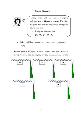 Δίψηφα Σύμφωνα 
Παιδιά, εκτός από τα δίψηφα φωνήεντα 
υπάρχουν και τα δίψηφα σύμφωνα. Είναι δύο 
σύμφωνα που όταν τα διαβάζουμε, ακούγονται 
σαν να είναι ένα. 
• Θέλετε να βάλετε στο σωστό σημειωματάριο τις παρακάτω 
7 
λέξεις; 
γκαρίζω, μαντίλι, λόξυγκας, κολύμπι, κουμπί, μαγκούρα, καφετζής, 
κοντός, γκάιντα, απαντώ, λάμπα, κορίτσι, τζάμι, μπαίνω, δαντέλα. 
μπ 
γκ 
τζ 
ντ 
τσ 
• Τα δίψηφα σύμφωνα είναι: 
μπ, ντ, γκ, τσ, τζ 
 