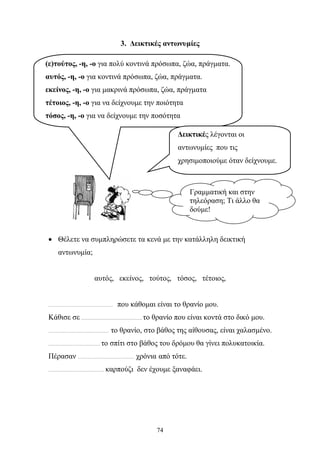 3. Δεικτικές αντωνυμίες 
(ε)τούτος, -η, -ο για πολύ κοντινά πρόσωπα, ζώα, πράγματα. 
αυτός, -η, -ο για κοντινά πρόσωπα, ζώα, πράγματα. 
εκείνος, -η, -ο για μακρινά πρόσωπα, ζώα, πράγματα 
τέτοιος, -η, -ο για να δείχνουμε την ποιότητα 
τόσος, -η, -ο για να δείχνουμε την ποσότητα 
Δεικτικές λέγονται οι 
αντωνυμίες που τις 
χρησιμοποιούμε όταν δείχνουμε. 
Γραμματική και στην 
τηλεόραση; Τι άλλο θα 
δούμε! 
• Θέλετε να συμπληρώσετε τα κενά με την κατάλληλη δεικτική 
74 
αντωνυμία; 
αυτός, εκείνος, τούτος, τόσος, τέτοιος, 
……………………………………… που κάθομαι είναι το θρανίο μου. 
Κάθισε σε …………………………………… το θρανίο που είναι κοντά στο δικό μου. 
…………………………………… το θρανίο, στο βάθος της αίθουσας, είναι χαλασμένο. 
……………………………… το σπίτι στο βάθος του δρόμου θα γίνει πολυκατοικία. 
Πέρασαν ………………………………… χρόνια από τότε. 
………………………………… καρπούζι δεν έχουμε ξαναφάει. 
 