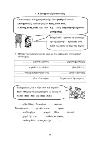 4. Ερωτηματικές αντωνυμίες 
Οι αντωνυμίες που χρησιμοποιούμε όταν ρωτάμε λέγονται 
ερωτηματικές κι είναι τρεις: οι ποιος, ποια, ποιο, 
οι πόσος, πόση, πόσο και το τι π.χ. Ποιος κοιμάται την ώρα του 
μαθήματος; 
Θα τρελαθώ! Γρήγορα να κλείσουμε 
την τηλεόραση! Τι πράγματα είναι 
αυτά! Καλύτερα να πάμε στο πάρκο. 
• Θέλετε να συμπληρώσετε τα κενά με την κατάλληλη ερωτηματική 
Υπάρχει όμως, και η λέξη πιο που σημαίνει 
πολύ. Μπορείς να ξεχωρίσεις και να βάλεις το 
σωστό «ποιο –πιο» και «ποια -πια»; 
75 
αντωνυμία; 
………………… μαθητής μίλησε; ……………………… μέρα θα βρεθούμε; 
……………………… παράθυρο να κλείσω; …………………… γλυκό θέλεις; 
……………… χρόνια πέρασαν από τότε; …………… κάνει το παγωτό; 
………… μέρα είναι αύριο; …………… θερμοκρασία έχει σήμερα; 
…………… μήλο θέλεις; Αυτό είναι …………… νόστιμο. 
Σου έδωσα το …………… μεγάλο και το …………… ωραίο. 
…………… παιδί πήδησε …………… μακριά; Μίλα …………… δυνατά. 
…………… χωριό έχει τους …………… πολλούς κατοίκους; 
…………… παιδιά μιλάνε; Δε σας αντέχω …………… ! 
 