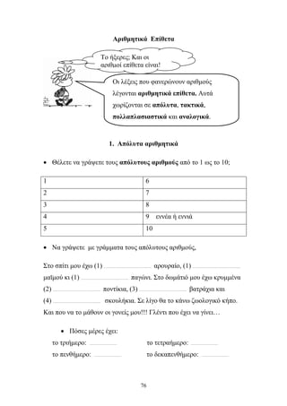 Αριθμητικά Επίθετα 
Το ήξερες; Και οι 
αριθμοί επίθετα είναι! 
Οι λέξεις που φανερώνουν αριθμούς 
λέγονται αριθμητικά επίθετα. Αυτά 
χωρίζονται σε απόλυτα, τακτικά, 
πολλαπλασιαστικά και αναλογικά. 
1. Απόλυτα αριθμητικά 
• Θέλετε να γράψετε τους απόλυτους αριθμούς από το 1 ως το 10; 
1 6 
2 7 
3 8 
4 9 εννέα ή εννιά 
5 10 
• Να γράψετε με γράμματα τους απόλυτους αριθμούς, 
Στο σπίτι μου έχω (1) ………………………………. αρουραίο, (1) ………………………………. 
μαϊμού κι (1) ………………………………. παγώνι. Στο δωμάτιό μου έχω κρυμμένα 
(2) ………………………………. ποντίκια, (3) ………………………………. βατράχια και 
(4) ………………………………. σκουλήκια. Σε λίγο θα το κάνω ζωολογικό κήπο. 
Και που να το μάθουν οι γονείς μου!!! Γλέντι που έχει να γίνει… 
76 
• Πόσες μέρες έχει: 
το τριήμερο: ………………… το τετραήμερο: ………………… 
το πενθήμερο: ………………… το δεκαπενθήμερο: ………………… 
 