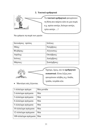 2. Τακτικά αριθμητικά 
Τα τακτικά αριθμητικά φανερώνουν 
τη θέση που παίρνει κάτι σε μια σειρά. 
π.χ. πρώτο αστέρι, δεύτερο αστέρι, 
τρίτο αστέρι …! 
Έχουμε, όμως, και τα αριθμητικά 
ουσιαστικά. Είναι λέξεις που 
φανερώνουν πλήθος π.χ. δυάδα, 
τριάδα, τετράδα κλπ. 
77 
Να γράψετε τη σειρά των μηνών 
Ιανουάριος: πρώτος Ιούλιος: 
Μάης: Νοέμβριος: 
Φλεβάρης: Αύγουστος: 
Απρίλης: Οκτώβριος: 
Ιούνιος: Δεκέμβριος: 
Μάρτιος: Σεπτέμβριος: 
• Μαντέψτε πώς λέγονται. 
1 ολόκληρο πράγμα Μια μονάδα 
2 ολόκληρα πράγματα Μια 
3 ολόκληρα πράγματα Μια 
4 ολόκληρα πράγματα Μια 
5 ολόκληρα πράγματα Μια 
10 ολόκληρα πράγματα Μια 
12 ολόκληρα πράγματα Μια 
100 ολόκληρα πράγματα Μια 
 