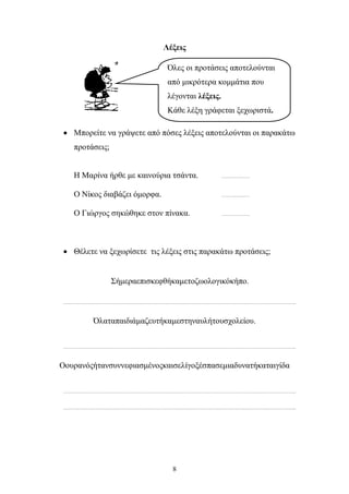 Λέξεις 
Όλες οι προτάσεις αποτελούνται 
από μικρότερα κομμάτια που 
λέγονται λέξεις. 
Κάθε λέξη γράφεται ξεχωριστά. 
• Μπορείτε να γράψετε από πόσες λέξεις αποτελούνται οι παρακάτω 
8 
προτάσεις; 
Η Μαρίνα ήρθε με καινούρια τσάντα. ……………… 
Ο Νίκος διαβάζει όμορφα. ……………… 
Ο Γιώργος σηκώθηκε στον πίνακα. ……………… 
• Θέλετε να ξεχωρίσετε τις λέξεις στις παρακάτω προτάσεις; 
Σήμεραεπισκεφθήκαμετοζωολογικόκήπο. 
………………………………………………………………………………………………………………………………….. 
Όλαταπαιδιάμαζευτήκαμεστηναυλήτουσχολείου. 
………………………………………………………………………………………………………………………………….. 
Οουρανόςήτανσυννεφιασμένοςκαισελίγοξέσπασεμιαδυνατήκαταιγίδα 
………………………………………………………………………………………………………………………………….. 
………………………………………………………………………………………………………………………………….. 
 