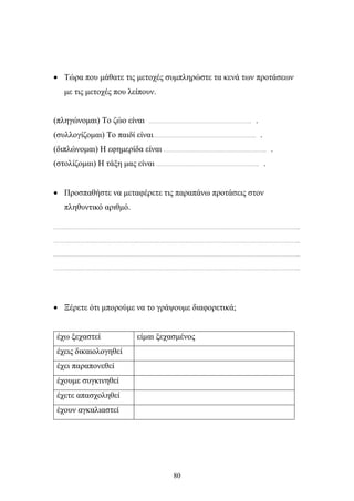 • Τώρα που μάθατε τις μετοχές συμπληρώστε τα κενά των προτάσεων 
80 
με τις μετοχές που λείπουν. 
(πληγώνομαι) Το ζώο είναι ……………………………………………………….. . 
(συλλογίζομαι) Το παιδί είναι……………………………………………………….. . 
(διπλώνομαι) Η εφημερίδα είναι ……………………………………………………….. . 
(στολίζομαι) Η τάξη μας είναι ……………………………………………………….. . 
• Προσπαθήστε να μεταφέρετε τις παραπάνω προτάσεις στον 
πληθυντικό αριθμό. 
………………………………………………………………………………………………………………………………………... 
………………………………………………………………………………………………………………………………………... 
………………………………………………………………………………………………………………………………………... 
………………………………………………………………………………………………………………………………………... 
• Ξέρετε ότι μπορούμε να το γράψουμε διαφορετικά; 
έχω ξεχαστεί είμαι ξεχασμένος 
έχεις δικαιολογηθεί 
έχει παραπονεθεί 
έχουμε συγκινηθεί 
έχετε απασχοληθεί 
έχουν αγκαλιαστεί 
 