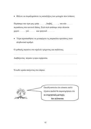 • Θέλετε να συμπληρώσετε τις καταλήξεις των μετοχών που λείπουν; 
Περάσαμε την ώρα μας γράφ…………… , διαβάζ……………, και κάν…………… 
περιπάτους στο κοντινό δάσος. Σιγά σιγά φτάσαμε στην πλατεία 
χορεύ……………, γελ…………… και τραγουδ…………… . 
• Τώρα προσπαθήστε να μεταφέρετε τις παρακάτω προτάσεις στον 
82 
πληθυντικό αριθμό. 
Ο μαθητής πηγαίνει στο σχολείο τρέχοντας και πηδώντας. 
………………………………………………………………………………………………………………………………………... 
Διαβάζοντας πέρασε η ώρα ευχάριστα. 
………………………………………………………………………………………………………………………………………... 
Ένιωθε ωραία παίζοντας στο πάρκο. 
………………………………………………………………………………………………………………………………………... 
Επειδή πιστεύω ότι είσαστε πολύ 
έξυπνα παιδιά θα παρατηρήσατε ότι 
οι ενεργητικές μετοχές 
δεν κλίνονται. 
 