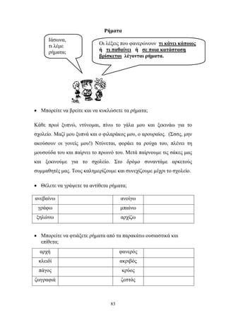 Ρήματα 
• Μπορείτε να βρείτε και να κυκλώσετε τα ρήματα; 
Κάθε πρωί ξυπνώ, ντύνομαι, πίνω το γάλα μου και ξεκινάω για το 
σχολείο. Μαζί μου ξυπνά και ο φιλαράκος μου, ο αρουραίος. (Σσσς, μην 
ακούσουν οι γονείς μου!) Ντύνεται, φοράει τα ρούχα του, πλένει τη 
μουσούδα του και παίρνει το πρωινό του. Μετά παίρνουμε τις σάκες μας 
και ξεκινούμε για το σχολείο. Στο δρόμο συναντάμε αρκετούς 
συμμαθητές μας. Τους καλημερίζουμε και συνεχίζουμε μέχρι το σχολείο. 
• Θέλετε να γράψετε τα αντίθετα ρήματα; 
ανεβαίνω ανοίγω 
γράφω μπαίνω 
ξηλώνω αρχίζω 
• Μπορείτε να φτιάξετε ρήματα από τα παρακάτω ουσιαστικά και 
επίθετα; 
αρχή φανερός 
κλειδί ακριβός 
πάγος κρύος 
ζωγραφιά ζεστός 
83 
Ιάσωνα, 
τι λέμε 
ρήματα; 
Οι λέξεις που φανερώνουν τι κάνει κάποιος 
ή τι παθαίνει ή σε ποια κατάσταση 
βρίσκεται λέγονται ρήματα. 
 