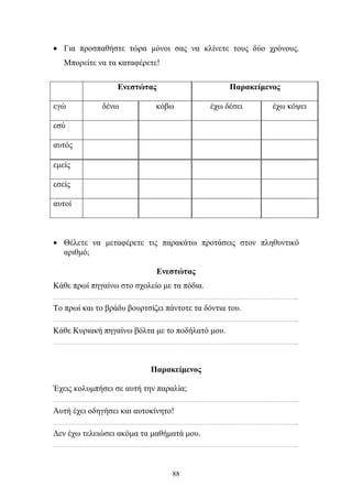 • Για προσπαθήστε τώρα μόνοι σας να κλίνετε τους δύο χρόνους. 
88 
Μπορείτε να τα καταφέρετε! 
Ενεστώτας Παρακείμενος 
εγώ δένω κόβω έχω δέσει έχω κόψει 
εσύ 
αυτός 
εμείς 
εσείς 
αυτοί 
• Θέλετε να μεταφέρετε τις παρακάτω προτάσεις στον πληθυντικό 
αριθμό; 
Ενεστώτας 
Κάθε πρωί πηγαίνω στο σχολείο με τα πόδια. 
………………………………………………………………………………………………………………………………………... 
Το πρωί και το βράδυ βουρτσίζει πάντοτε τα δόντια του. 
………………………………………………………………………………………………………………………………………... 
Κάθε Κυριακή πηγαίνω βόλτα με το ποδήλατό μου. 
………………………………………………………………………………………………………………………………………... 
Παρακείμενος 
Έχεις κολυμπήσει σε αυτή την παραλία; 
………………………………………………………………………………………………………………………………………... 
Αυτή έχει οδηγήσει και αυτοκίνητο! 
………………………………………………………………………………………………………………………………………... 
Δεν έχω τελειώσει ακόμα τα μαθήματά μου. 
………………………………………………………………………………………………………………………………………... 
 