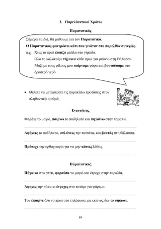 2. Παρελθοντικοί Χρόνοι 
Παρατατικός 
Σήμερα παιδιά, θα μάθουμε για τον Παρατατικό. 
Ο Παρατατικός φανερώνει κάτι που γινόταν στο παρελθόν συνεχώς. 
π.χ. Χτες το πρωί έπαιζα μπάλα στο γήπεδο. 
Όλο το καλοκαίρι πήγαινα κάθε πρωί για μπάνιο στη Θάλασσα. 
Μαζί με τους φίλους μου παίρναμε φόρα και βουτούσαμε στο 
δροσερό νερό. 
• Θέλετε να μεταφέρετε τις παρακάτω προτάσεις στον 
89 
πληθυντικό αριθμό; 
Ενεστώτας 
Φοράω το μαγιό, παίρνω το ποδήλατο και πηγαίνω στην παραλία. 
………………………………………………………………………………………………………………………………………... 
Αφήνεις το ποδήλατο, απλώνεις την πετσέτα, και βουτάς στη θάλασσα. 
………………………………………………………………………………………………………………………………………... 
Πρόσεχε την ορθογραφία για να μην κάνεις λάθος. 
………………………………………………………………………………………………………………………………………... 
Παρατατικός 
Πήγαινα στο σπίτι, φορούσα το μαγιό και έτρεχα στην παραλία. 
………………………………………………………………………………………………………………………………………... 
Άφηνες την σάκα κι έτρεχες στο ποτάμι για ψάρεμα. 
………………………………………………………………………………………………………………………………………... 
Τον έπαιρνε όλο το πρωί στο τηλέφωνο, μα εκείνος δεν το σήκωνε. 
………………………………………………………………………………………………………………………………………... 
 