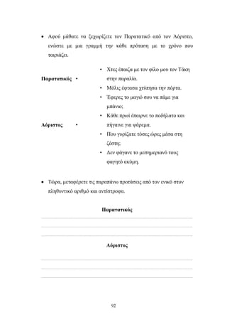 • Αφού μάθατε να ξεχωρίζετε τον Παρατατικό από τον Αόριστο, 
ενώστε με μια γραμμή την κάθε πρόταση με το χρόνο που 
ταιριάζει. 
92 
Παρατατικός 
• 
• Χτες έπαιζα με τον φίλο μου τον Τάκη 
στην παραλία. 
• Μόλις έφτασα χτύπησα την πόρτα. 
• Έφερες το μαγιό σου να πάμε για 
μπάνιο; 
Αόριστος 
• 
• Κάθε πρωί έπαιρνε το ποδήλατο και 
πήγαινε για ψάρεμα. 
• Που γυρίζατε τόσες ώρες μέσα στη 
ζέστη; 
• Δεν φάγανε το μεσημεριανό τους 
φαγητό ακόμη. 
• Τώρα, μεταφέρετε τις παραπάνω προτάσεις από τον ενικό στον 
πληθυντικό αριθμό και αντίστροφα. 
Παρατατικός 
………………………………………………………………………………………………………………………………….. 
………………………………………………………………………………………………………………………………….. 
………………………………………………………………………………………………………………………………….. 
Αόριστος 
………………………………………………………………………………………………………………………………….. 
………………………………………………………………………………………………………………………………….. 
………………………………………………………………………………………………………………………………….. 
 
