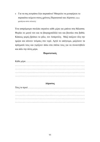 • Για να σας κουράσω λίγο παραπάνω! Μπορείτε να μεταφέρετε το 
παρακάτω κείμενο στους χρόνους Παρατατικό και Αόριστο; (όπου 
93 
χρειάζεται κάντε αλλαγές) 
Ένα ασπρόμαυρο σκυλάκι πηγαίνει κάθε μέρα για μπάνιο στη θάλασσα. 
Φοράει το μαγιό του και τα βατραχοπέδιλά του και βουτάει στα βαθιά. 
Κάποιες φορές βρίσκει το φίλο, τον Ασπρούλη. Μαζί παίζουν όλη την 
ημέρα και κάνουν τούμπες στο νερό. Αργά το απόγευμα, μαζεύουν τα 
πράγματά τους και γυρίζουν πίσω στα σπίτια τους για να συναντηθούν 
και πάλι την άλλη μέρα. 
Παρατατικός 
Κάθε μέρα …………………………………………………………………………… 
……………………………………………………..…………………………………… 
…………………………………………..……………………………………………… 
……………………….……………………………………...………………………….. 
………………………..………………………………………………………………… 
Αόριστος 
Χτες το πρωί ………………………………………………………………………… 
……………………………………………………..…………………………………… 
…………………………………………..……………………………………………… 
……………………….……………………………………...………………………….. 
………………………..………………………………………………………………… 
 