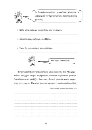 Ας δυσκολέψουμε λίγο τις ασκήσεις. Μπορείτε να 
μεταφέρετε την πρόταση στους παρελθοντικούς 
χρόνους; 
• Κάθε μέρα παίζω με τους φίλους μου στο πάρκο. 
……………………………………………………………………………………………………………………………. 
• Αύριο θα πάμε εκδρομή στο Πήλιο. 
……………………………………………………………………………………………………………………………. 
• Έχεις δει το καινούριο μου ποδήλατο; 
……………………………………………………………………………………………………………………………. 
Και τώρα το κείμενο! 
Ένα συμπαθητικό ψαράκι θέλει να κάνει θαλάσσιο σκι. Μια μέρα 
παίρνει στα χέρια του μια μικρή σανίδα, δένει ένα κορδόνι και φωνάζει 
ένα δελφίνι να το τραβήξει. Φφσσσσς, γλιστρά η σανίδα και το ψαράκι 
είναι ευτυχισμένο. Πηγαίνει τόσο γρήγορα που η σανίδα πετάει σπίθες. 
96 
(Έλενα Σπετσιάλε, Χαρούμενες ώρες, Μίνωας: 1995) 
………………………………………………………………………………………… 
………………………………………………………………………………………… 
………………………………………………………………………………………… 
………………………………………………………………………………………… 
………………………………………………………………………………………… 
………………………………………………………………………………………… 
………………………………………………………………………………………… 
………………………………………………………………………………………… 
 
