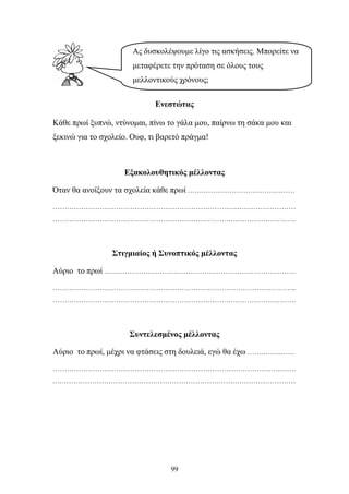 Ας δυσκολέψουμε λίγο τις ασκήσεις. Μπορείτε να 
μεταφέρετε την πρόταση σε όλους τους 
μελλοντικούς χρόνους; 
Ενεστώτας 
Κάθε πρωί ξυπνώ, ντύνομαι, πίνω το γάλα μου, παίρνω τη σάκα μου και 
ξεκινώ για το σχολείο. Ουφ, τι βαρετό πράγμα! 
Εξακολουθητικός μέλλοντας 
Όταν θα ανοίξουν τα σχολεία κάθε πρωί …….………………………………… 
……………………………………………………………………..…………………… 
………………………………………………………………….………………………. 
Στιγμιαίος ή Συνοπτικός μέλλοντας 
Αύριο το πρωί …….………………………………………………………………… 
………………………………………………………………………………………….. 
………………………………………………………………….………………………. 
Συντελεσμένος μέλλοντας 
Αύριο το πρωί, μέχρι να φτάσεις στη δουλειά, εγώ θα έχω …….……..…… 
…………………………………………………………………………………….……. 
.………………………………………………………………….……………………… 
99 
 