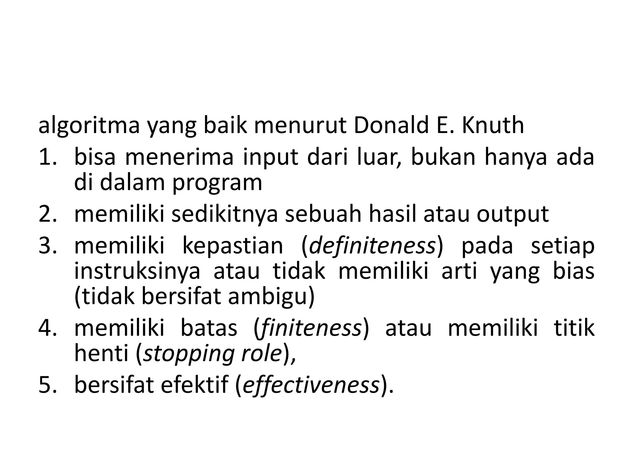 algoritma yang baik menurut Donald E. Knuth 
1. bisa menerima input dari luar, bukan hanya ada 
di dalam program 
2. memiliki sedikitnya sebuah hasil atau output 
3. memiliki kepastian (definiteness) pada setiap 
instruksinya atau tidak memiliki arti yang bias 
(tidak bersifat ambigu) 
4. memiliki batas (finiteness) atau memiliki titik 
henti (stopping role), 
5. bersifat efektif (effectiveness). 
 