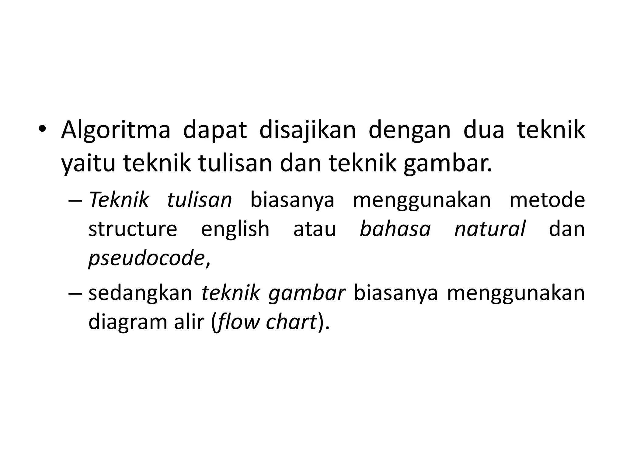 • Algoritma dapat disajikan dengan dua teknik 
yaitu teknik tulisan dan teknik gambar. 
– Teknik tulisan biasanya menggunakan metode 
structure english atau bahasa natural dan 
pseudocode, 
– sedangkan teknik gambar biasanya menggunakan 
diagram alir (flow chart). 
 