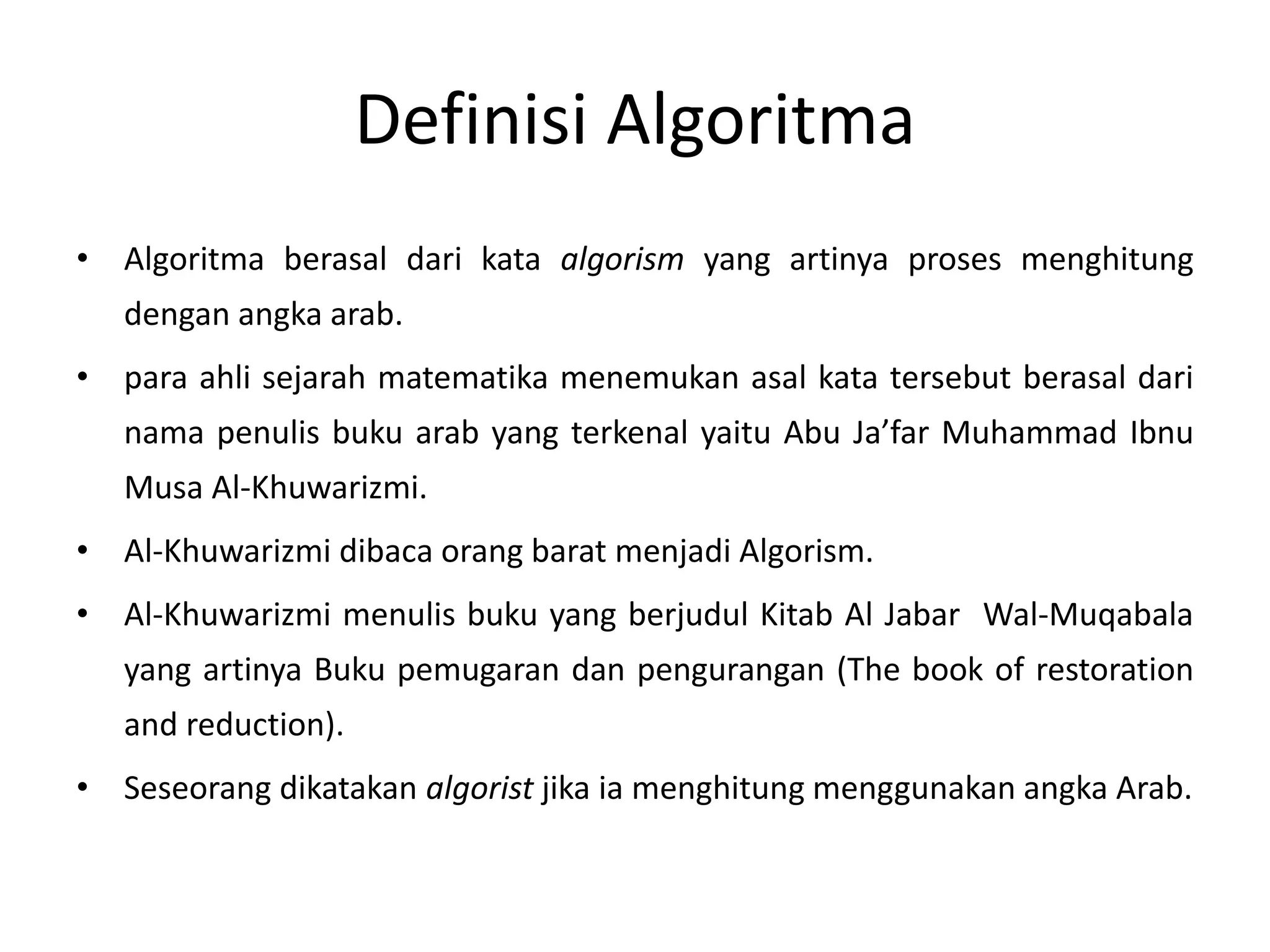 Definisi Algoritma 
• Algoritma berasal dari kata algorism yang artinya proses menghitung 
dengan angka arab. 
• para ahli sejarah matematika menemukan asal kata tersebut berasal dari 
nama penulis buku arab yang terkenal yaitu Abu Ja’far Muhammad Ibnu 
Musa Al-Khuwarizmi. 
• Al-Khuwarizmi dibaca orang barat menjadi Algorism. 
• Al-Khuwarizmi menulis buku yang berjudul Kitab Al Jabar Wal-Muqabala 
yang artinya Buku pemugaran dan pengurangan (The book of restoration 
and reduction). 
• Seseorang dikatakan algorist jika ia menghitung menggunakan angka Arab. 
 
