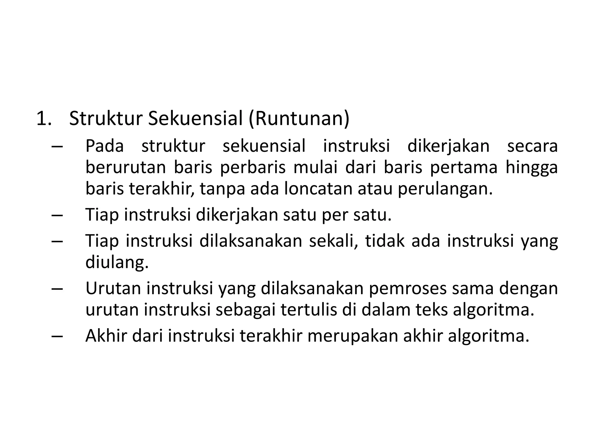1. Struktur Sekuensial (Runtunan) 
– Pada struktur sekuensial instruksi dikerjakan secara 
berurutan baris perbaris mulai dari baris pertama hingga 
baris terakhir, tanpa ada loncatan atau perulangan. 
– Tiap instruksi dikerjakan satu per satu. 
– Tiap instruksi dilaksanakan sekali, tidak ada instruksi yang 
diulang. 
– Urutan instruksi yang dilaksanakan pemroses sama dengan 
urutan instruksi sebagai tertulis di dalam teks algoritma. 
– Akhir dari instruksi terakhir merupakan akhir algoritma. 
 