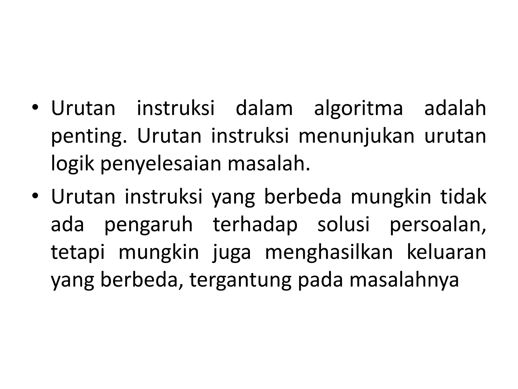 • Urutan instruksi dalam algoritma adalah 
penting. Urutan instruksi menunjukan urutan 
logik penyelesaian masalah. 
• Urutan instruksi yang berbeda mungkin tidak 
ada pengaruh terhadap solusi persoalan, 
tetapi mungkin juga menghasilkan keluaran 
yang berbeda, tergantung pada masalahnya 
 