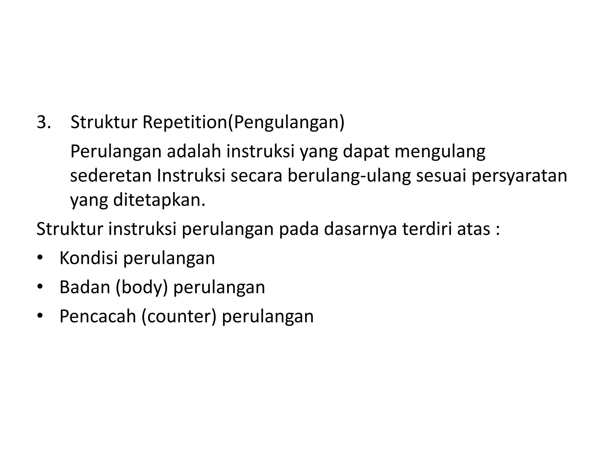 3. Struktur Repetition(Pengulangan) 
Perulangan adalah instruksi yang dapat mengulang 
sederetan Instruksi secara berulang-ulang sesuai persyaratan 
yang ditetapkan. 
Struktur instruksi perulangan pada dasarnya terdiri atas : 
• Kondisi perulangan 
• Badan (body) perulangan 
• Pencacah (counter) perulangan 
 