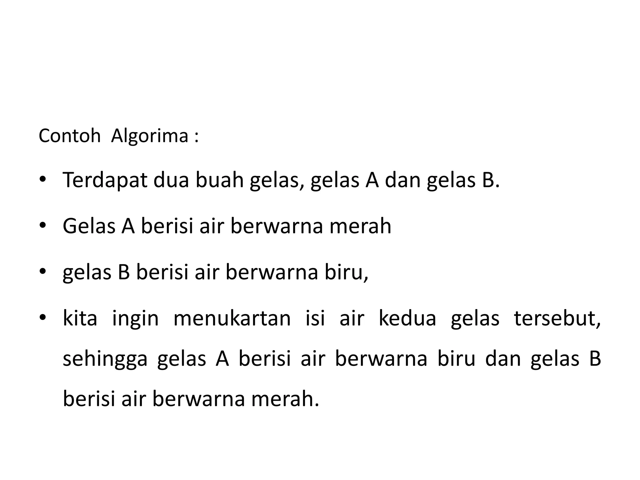 Contoh Algorima : 
• Terdapat dua buah gelas, gelas A dan gelas B. 
• Gelas A berisi air berwarna merah 
• gelas B berisi air berwarna biru, 
• kita ingin menukartan isi air kedua gelas tersebut, 
sehingga gelas A berisi air berwarna biru dan gelas B 
berisi air berwarna merah. 
 