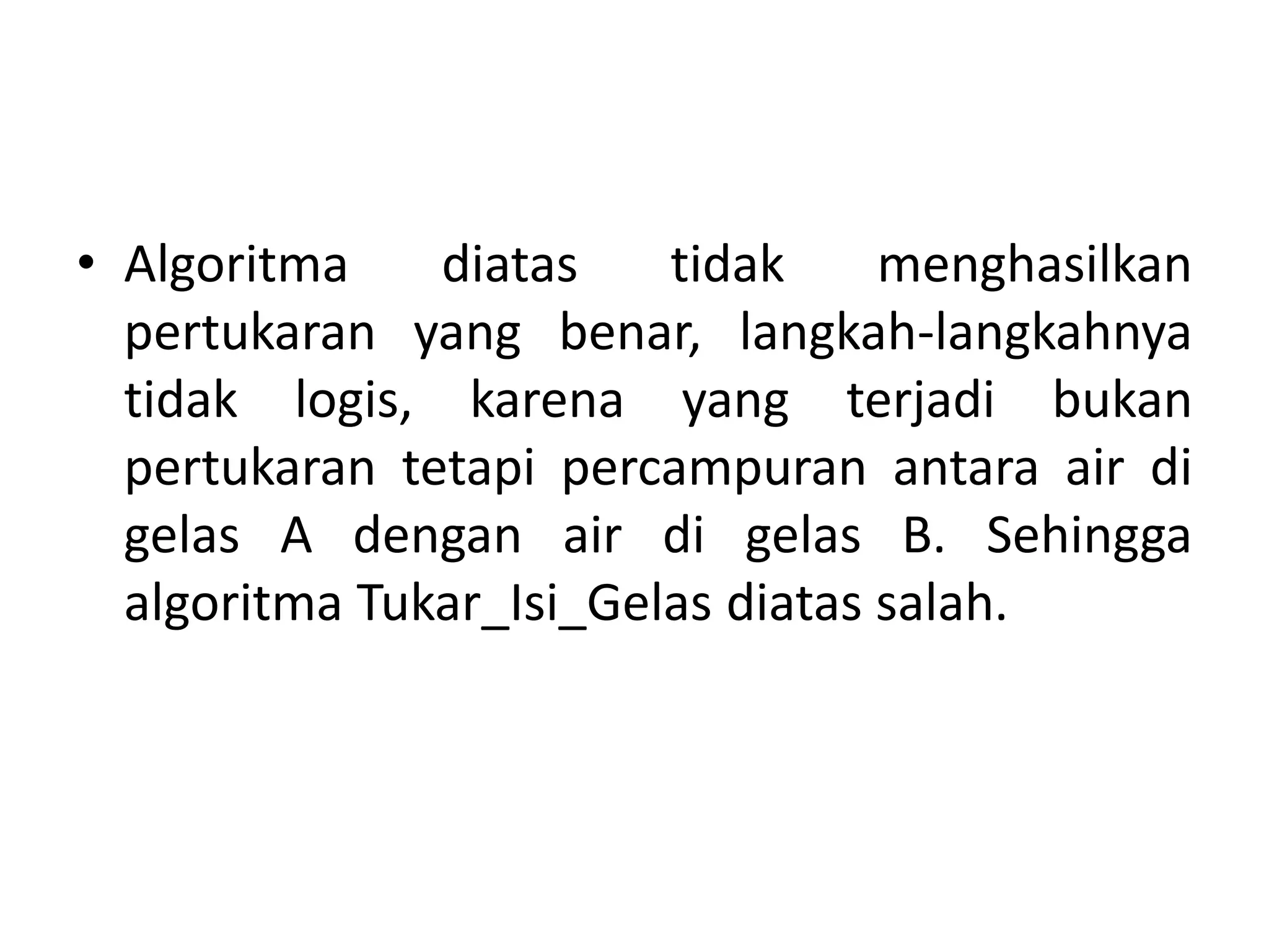 • Algoritma diatas tidak menghasilkan 
pertukaran yang benar, langkah-langkahnya 
tidak logis, karena yang terjadi bukan 
pertukaran tetapi percampuran antara air di 
gelas A dengan air di gelas B. Sehingga 
algoritma Tukar_Isi_Gelas diatas salah. 
 