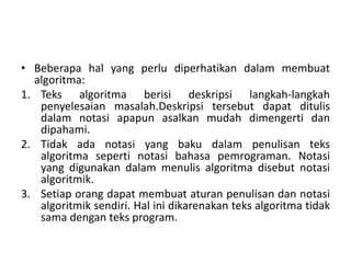 • Beberapa hal yang perlu diperhatikan dalam membuat 
algoritma: 
1. Teks algoritma berisi deskripsi langkah-langkah 
penyelesaian masalah.Deskripsi tersebut dapat ditulis 
dalam notasi apapun asalkan mudah dimengerti dan 
dipahami. 
2. Tidak ada notasi yang baku dalam penulisan teks 
algoritma seperti notasi bahasa pemrograman. Notasi 
yang digunakan dalam menulis algoritma disebut notasi 
algoritmik. 
3. Setiap orang dapat membuat aturan penulisan dan notasi 
algoritmik sendiri. Hal ini dikarenakan teks algoritma tidak 
sama dengan teks program. 
 
