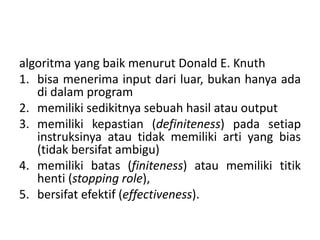 algoritma yang baik menurut Donald E. Knuth 
1. bisa menerima input dari luar, bukan hanya ada 
di dalam program 
2. memiliki sedikitnya sebuah hasil atau output 
3. memiliki kepastian (definiteness) pada setiap 
instruksinya atau tidak memiliki arti yang bias 
(tidak bersifat ambigu) 
4. memiliki batas (finiteness) atau memiliki titik 
henti (stopping role), 
5. bersifat efektif (effectiveness). 
 