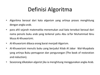 Definisi Algoritma 
• Algoritma berasal dari kata algorism yang artinya proses menghitung 
dengan angka arab. 
• para ahli sejarah matematika menemukan asal kata tersebut berasal dari 
nama penulis buku arab yang terkenal yaitu Abu Ja’far Muhammad Ibnu 
Musa Al-Khuwarizmi. 
• Al-Khuwarizmi dibaca orang barat menjadi Algorism. 
• Al-Khuwarizmi menulis buku yang berjudul Kitab Al Jabar Wal-Muqabala 
yang artinya Buku pemugaran dan pengurangan (The book of restoration 
and reduction). 
• Seseorang dikatakan algorist jika ia menghitung menggunakan angka Arab. 
 