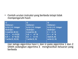 • Contoh urutan instruksi yang berbeda tetapi tidak 
mempengaruhi hasil: 
1) 
Deklarasi : 
A, B, C, D : integer 
Deskripsi : 
4.read (A, B) {1} 
5.C = A + B {2} 
6.D = A * B {3} 
7.write (C, D) {4} 
2) 
Deklarasi : 
A, B, C, D : integer 
Deskripsi : 
4.read (A, B) 
5.D = A * B 
6.C = A + B 
7.write (C, D) 
3) 
Deklarasi : 
A, B, C, D : integer 
Deskripsi : 
C = A + B 
D = A * B 
read (A, B) 
write (C, D) 
Dari ketiga algoritma hasil C dan D pada algoritma 1 dan 2 
SAMA sedangkan algoritma 3 menghasilkan keluaran yang 
berbeda 
 