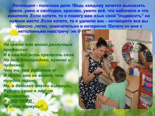 Логопедия - полезное дело !Ведь каждому хочется высказать 
смело ,умно и свободно, красиво, умело всё, что наболело и что 
накипело .Если хотите, то я помогу вам язык свой "подвесить" на 
нужное место .Если хотите, то я удивлю вас - заговорите все вы 
чудесно ,легко, замечательно и интересно !Бегите ко мне с 
нетерпеньем навстречу :не будет у вас нарушения речи! 
На свете так много различных 
профессий 
И в каждой есть прелесть своя, 
Но нет благородней, нужней и 
чудесней, 
Чем та, кем работаю я! 
И пусть мне не верят, что 
трудно порою, 
Но, в детские глазки вгляжусь, 
Работу свою я люблю 
беззаветно. 
Я - ЛОГОПЕД , 
И этим горжусь!! 
 