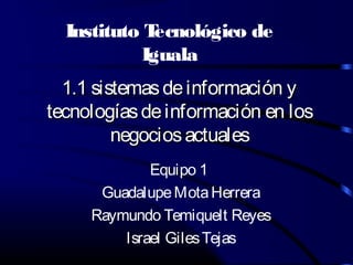 Instituto Tecnológico de 
Iguala 
1.1 sistemas ddee iinnffoorrmmaacciióónn yy 
tteeccnnoollooggííaass ddee iinnffoorrmmaacciióónn eenn llooss 
nneeggoocciiooss aaccttuuaalleess 
Equipo 1 
Guadalupe Mota Herrera 
Raymundo Temiquelt Reyes 
Israel Giles Tejas 
 