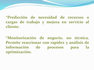 *Predicción de necesidad de recursos o 
cargas de trabajo y mejora en servicio al 
cliente. 
*Monitorización de negocio, no técnica. 
Permite reaccionar con rapidez y análisis de 
información de procesos para la 
optimización. 
 