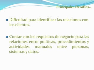 Principales Desafíos… 
 Dificultad para identificar las relaciones con 
los clientes. 
 Contar con los requisitos de negocio para las 
relaciones entre políticas, procedimientos y 
actividades manuales entre personas, 
sistemas y datos. 
 