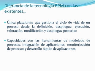 Diferencia de la tecnología BPM con las 
existentes… 
 Única plataforma que gestiona el ciclo de vida de un 
proceso desde la definición, despliegue, ejecución, 
valoración, modificación y despliegue posterior. 
 Capacidades con las herramientas de modelado de 
procesos, integración de aplicaciones, monitorización 
de procesos y desarrollo rápido de aplicaciones. 
 