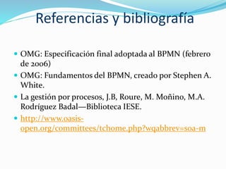 Referencias y bibliografía 
 OMG: Especificación final adoptada al BPMN (febrero 
de 2006) 
 OMG: Fundamentos del BPMN, creado por Stephen A. 
White. 
 La gestión por procesos, J.B, Roure, M. Moñino, M.A. 
Rodríguez Badal—Biblioteca IESE. 
 http://www.oasis-open. 
org/committees/tchome.php?wqabbrev=soa-m 
