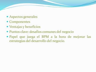  Aspectos generales 
 Componentes 
 Ventajas y beneficios 
 Puntos clave: desafíos comunes del negocio 
 Papel que juega el BPM a la hora de mejorar las 
estrategias del desarrollo del negocio. 
 
