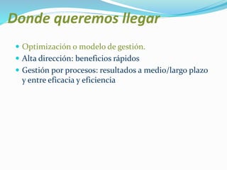 Donde queremos llegar 
 Optimización o modelo de gestión. 
 Alta dirección: beneficios rápidos 
 Gestión por procesos: resultados a medio/largo plazo 
y entre eficacia y eficiencia 
 