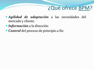 ¿Qué ofrece BPM? 
 Agilidad de adaptación a las necesidades del 
mercado y cliente. 
 Información a la dirección 
 Control del proceso de principio a fin 
 