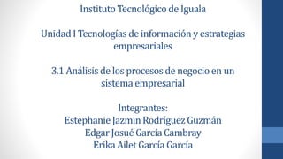 Instituto Tecnológico de Iguala 
Unidad I Tecnologías de información y estrategias 
empresariales 
3.1 Análisis de los procesos de negocio en un 
sistema empresarial 
Integrantes: 
Estephanie Jazmin Rodríguez Guzmán 
Edgar Josué García Cambray 
Erika Ailet García García 
 