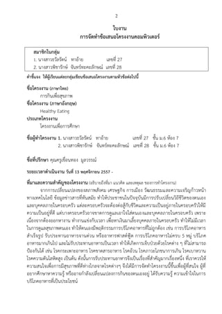 2 
ใบงาน 
การจัดทาข้อเสนอโครงงานคอมพิวเตอร์ 
สมาชิกในกลุ่ม 
1. นางสาวธวัลรัตน์ ทาอ้าย เลขที่ 27 
2. นางสาวพิชารักษ์ จันทร์ทะคะลักษณ์ เลขที่ 28 
คาชี้แจง ให้ผู้เรียนแต่ละกลุ่มเขียนข้อเสนอโครงงานตามหัวข้อต่อไปนี้ 
ชื่อโครงงาน (ภาษาไทย) 
การกินเพื่อสุขภาพ 
ชื่อโครงงาน (ภาษาอังกฤษ) 
Healthy Eating. 
ประเภทโครงงาน 
โครงงานเพื่อการศึกษา 
ชื่อผู้ทาโครงงาน 1. นางสาวธวัลรัตน์ ทาอ้าย เลขที่ 27 ชั้น ม.6 ห้อง 7 
2. นางสาวพิชารักษ์ จันทร์ทะคะลักษณ์ เลขที่ 28 ชั้น ม.6 ห้อง 7 
ชื่อที่ปรึกษา คุณครูเขื่อนทอง มูลวรรณ์ 
ระยะเวลาดาเนินงาน วันที่ 13 พฤศจิกายน 2557 - 
ที่มาและความสาคัญของโครงงาน (อธิบายถึงที่มา แนวคิด และเหตุผล ของการทาโครงงาน) 
จากการเปลี่ยนแปลงของสภาพสังคม เศรษฐกิจ การเมือง วัฒนธรรมและความเจริญก้าวหน้า ทางเทคโนโลยี ข้อมูลข่าวสารที่ทันสมัย ทาให้ประชาชนในปัจจุบันมีการปรับเปลี่ยนวิถีชีวิตของตนเอง และบุคคลภายในครอบครัว แต่ละครอบครัวจะต้องต่อสู้กับชีวิตและความเป็นอยู่ภายในครอบครัวให้มี ความเป็นอยู่ที่ดี แต่บางครอบครัวอาจขาดการดูแลเอาใจใส่ตนเองและบุคคลภายในครอบครัว เพราะ เนื่องจากต้องออกหางาน ทางานแข่งกับเวลา เพื่อหาเงินมาเลี้ยงบุคคลภายในครอบครัว ทาให้ไม่มีเวลา ในการดูแลสุขภาพตนเอง ทาให้ตนเองมีพฤติกรรมการบริโภคอาหารที่ไม่ถูกต้อง เช่น การบริโภคอาหาร สาเร็จรูป รับประทานอาหารจานด่วน หรืออาหารฟาสต์ฟู้ต การบริโภคอาหารไม่ครบ 5 หมู่ บริโภค อาหารมากเกินไป และไม่รับประทานอาหารเป็นเวลา ทาให้เกิดการเจ็บป่วยด้วยโรคต่าง ๆ ที่ไม่สามารถ ป้องกันได้ เช่น โรคกระเพาะอาหาร โรคขาดสารอาหาร โรคอ้วน โรคภาวะโภชนาการเกิน โรคเบาหวาน โรคความดันโลหิตสูง เป็นต้น ดังนั้นการรับประทานอาหารจึงเป็นเรื่องที่สาคัญมากเรื่องหนึ่ง ที่เราควรให้ ความสนใจเพื่อการมีสุขภาพที่ดีห่างไกลจาดโรคต่างๆ จึงได้มีการจัดทาโครงงานนี้ขึ้นเพื่อผู้ที่สนใจ ผู้ที่ อยากศึกษาหาความรู้ หรืออาจกาลังเปลี่ยนแปลงการกินของตนเองอยู่ ได้รับความรู้ ความเข้าใจในการ บริโภคอาหารที่เป็นประโยชน์ 
 