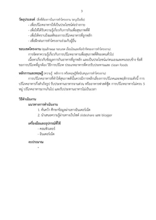 3 
วัตถุประสงค์ (สิ่งที่ต้องการในการทาโครงงาน ระบุเป็นข้อ) 
- เพื่อบริโภคอาหารให้เป็นประโยชน์ต่อร่างกาย 
- เพื่อให้ได้รับความรู้เกี่ยวกับการกินเพื่อสุขภาพที่ดี 
- เพื่อให้ทราบถึงผลดีของการบริโภคอาหารที่ถูกหลัก 
- เพื่อฝึกฝนการทาโครงงานร่วมกับผู้อื่น 
ขอบเขตโครงงาน (คุณลักษณะ ขอบเขต เงื่อนไขและข้อจากัดของการทาโครงงาน) 
การจัดหาความรู้เกี่ยวกับการบริโภคอาหารเพื่อสุขภาพที่ดีของคนทั่วไป 
เนื้อหาเกี่ยวกับข้อมูลการกินอาหารที่ถูกหลัก และเป็นประโยชน์แก่ตนเองและคนรอบข้าง ข้อดี ขอการบริโภคที่ถูกต้อง วิธีการบริโภค ประเภทอาหารที่ควรรับประทานและ clean foods 
หลักการและทฤษฎี (ความรู้ หลักการ หรือทฤษฎีที่สนับสนุนการทาโครงงาน) 
การบริโภคอาหารที่ทาให้สุขภาพดีนั้นควรมีการหลีกเลี่ยงการบริโภคและพฤติกรรมดังนี้ การ บริโภคอาหารกึ่งสาเร็จรูป รับประทานอาหารจานด่วน หรืออาหารฟาสต์ฟู้ต การบริโภคอาหารไม่ครบ 5 หมู่ บริโภคอาหารมากเกินไป และรับประทานอาหารไม่เป็นเวลา 
วิธีดาเนินงาน 
แนวทางการดาเนินงาน 
1. ค้นคว้า ศึกษาข้อมูลผ่านทางอินเตอร์เน็ต 
2. นาเสนอความรู้ผ่านทางเว็บไซต์ slideshare และ blogger 
เครื่องมือและอุปกรณ์ที่ใช้ 
- คอมพิวเตอร์ 
- อินเตอร์เน็ต 
งบประมาณ 
- 
 