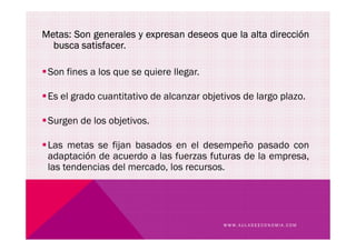 Metas: Son generales y expresan deseos que la alta dirección
busca satisfacer.
Son fines a los que se quiere llegar.
Es el grado cuantitativo de alcanzar objetivos de largo plazo.
Surgen de los objetivos.
W W W . A U L A D E E C O N O M I A . C O M
Surgen de los objetivos.
Las metas se fijan basados en el desempeño pasado con
adaptación de acuerdo a las fuerzas futuras de la empresa,
las tendencias del mercado, los recursos.
 