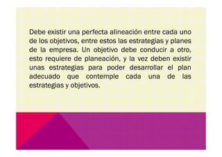 Debe existir una perfecta alineación entre cada uno
de los objetivos, entre estos las estrategias y planes
de la empresa. Un objetivo debe conducir a otro,
esto requiere de planeación, y la vez deben existir
unas estrategias para poder desarrollar el plan
adecuado que contemple cada una de lasadecuado que contemple cada una de las
estrategias y objetivos.
 